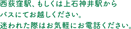 西荻窪駅、もしくは上石神井駅からバスにてお越しください。迷われた際はお気軽にお電話ください。