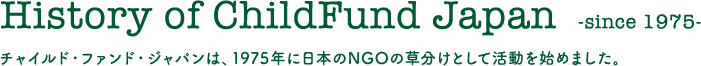 History of ChildFund Japan  -since 1975- チャイルド・ファンド・ジャパンは、1975年に日本のNGOの草分けとして活動を始めました。