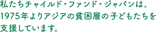 私たちチャイルド・ファンド・ジャパンは、1975年よりアジアの貧困層の子どもたちを支援しています。