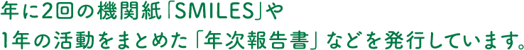 年に2回の機関紙「SMILES」や1年の活動をまとめた「年次報告書」などを発行しています。