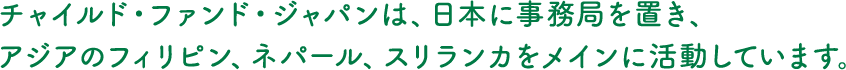 チャイルド・ファンド・ジャパンは、日本に事務局を置き、アジアのフィリピン、ネパール、スリランカをメインに活動しています。