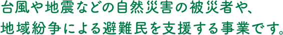 台風や地震などの自然災害の被災者や、地域紛争による避難民を支援する事業です。