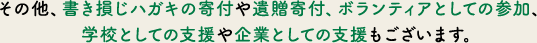 その他、書き損じハガキの寄付や遺贈寄付、ボランティアとしての参加、学校としての支援や企業としての支援もございます。