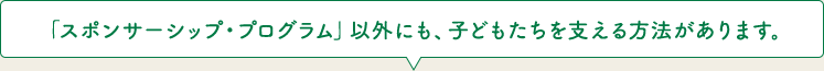 「スポンサーシップ・プログラム」以外にも、子どもたちを支える方法があります。