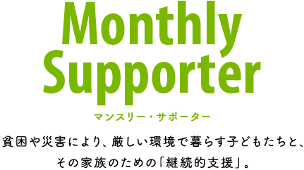 Monthly Supporter 貧困や災害により、厳しい環境で暮らす子どもたちと、その家族のための「継続的支援」。