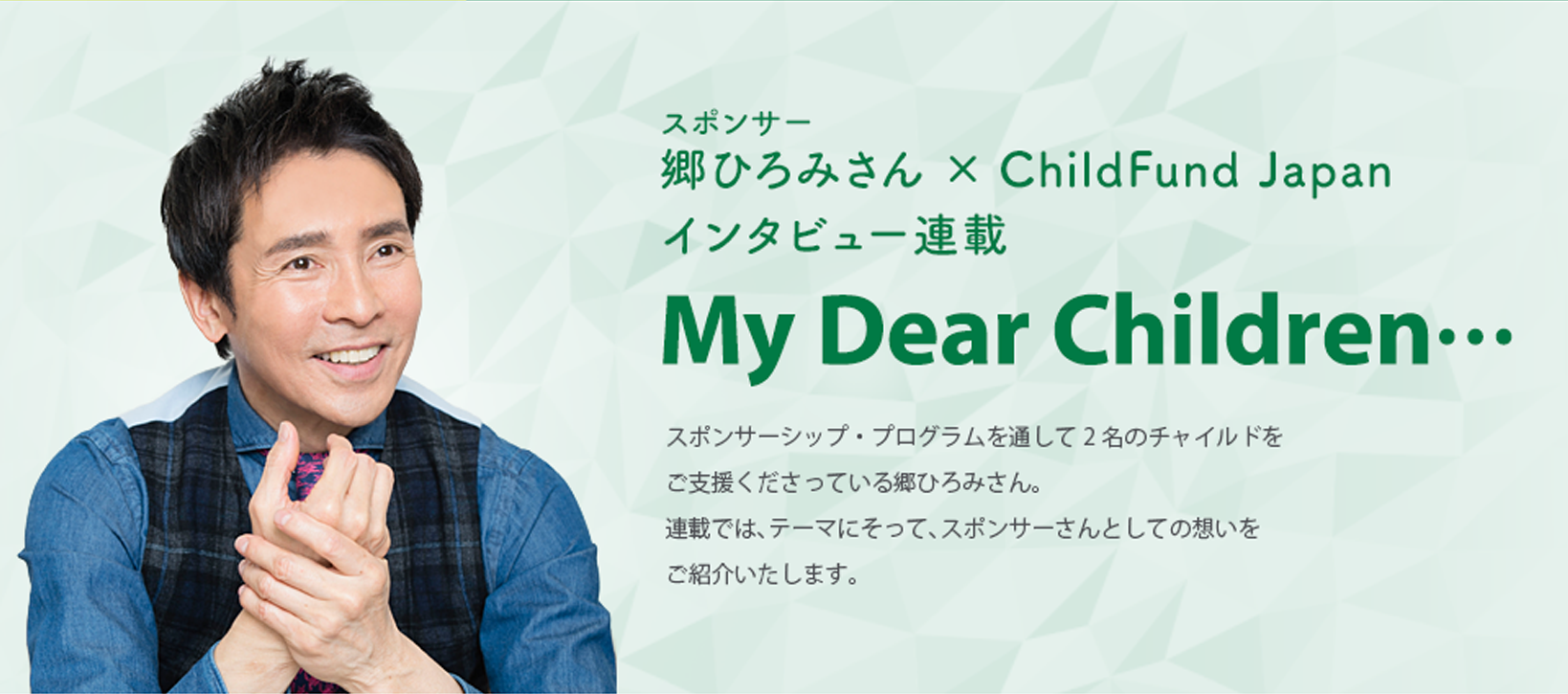 ｽポンサー郷ひろみさん × ChildFund Japanインタビュー連載 My Dear Children… スポンサーシップ・プログラムを通して2名のチャイルドをご支援くださっている郷ひろみさん。
連載では、テーマにそって、スポンサーさんとしての想いをご紹介いたします。