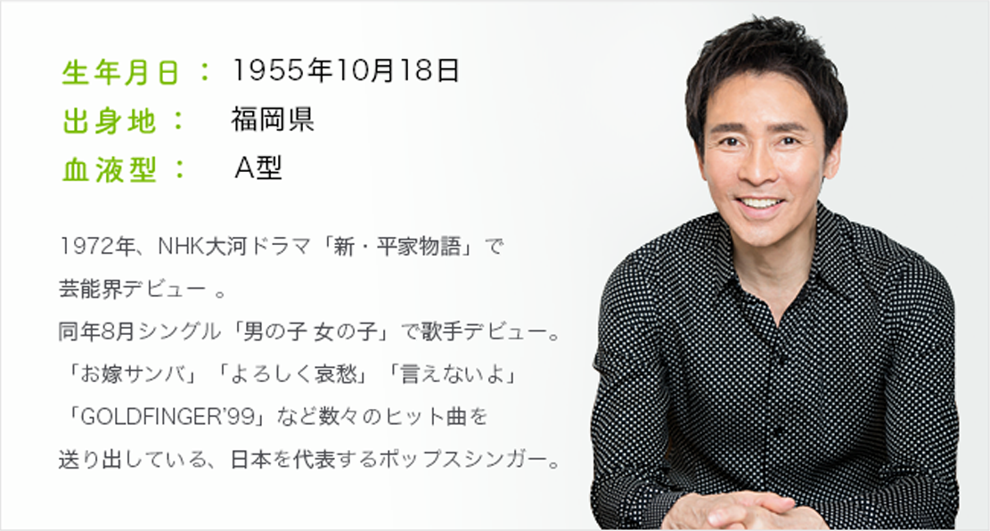 生年月日：1955年10月18日 出身地：福岡県 血液型：A型 972年、NHK大河ドラマ「新・平家物語」で芸能界デビュー 。同年8月シングル「男の子 女の子」で歌手デビュー。「お嫁サンバ」「よろしく哀愁」「言えないよ」「GOLDFINGER’99」など数々のヒット曲を送り出している、日本を代表するポップスシンガー。