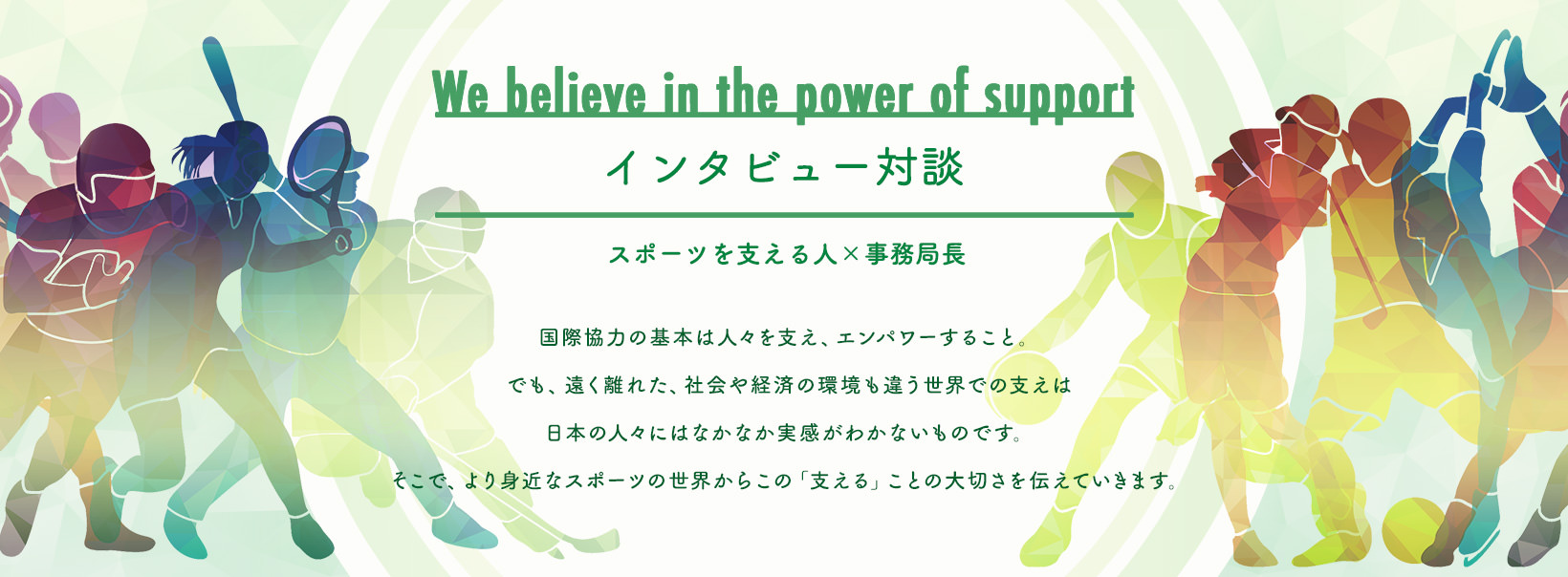 Relay Interview リレー対談 国際協力の基本は受益者を支え、エンパワーすること。しかし、遠く離れた、社会経済環境も違う世界での支えは。日本の人々にはなかなか実感がわかない。身近なスポーツの世界から「支える」姿を伝えて啓発できるかもしれない。スポーツ対談を通して、当団体も生かし生かされる国際協力も見つめ直せるかもしれない。スポーツをするプレイヤーを支える人々に商店を当てた対談により、支えることの大切さとスポーツの力・価値を浮き彫りにする。