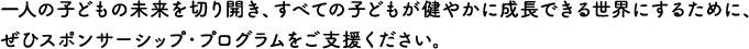 一人の子どもの未来を切り開き、すべての子どもが健やかに成長できる世界にするために、ぜひスポンサーシップ・プログラムをご支援ください。