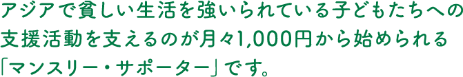 アジアで貧しい生活を強いられている子どもたちへの支援活動を支えるのが月々1,000円から始められる「マンスリー・サポーター」です。