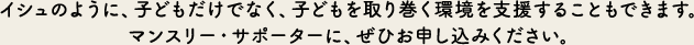 イシュのように、子どもだけでなく、子どもを取り巻く環境を支援することもできます。マンスリー・サポーターに、ぜひお申し込みください。