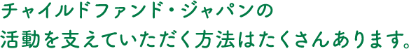 チャイルドファンド・ジャパンの活動を支えていただく方法はたくさんあります。