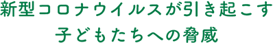 新型コロナウィルスが引き起こす子どもたちへの脅威