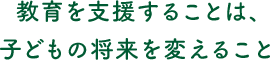 教育を支援することは、子どもの将来を変えること