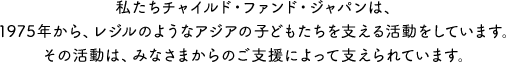 私たちチャイルド・ファンド・ジャパンは、1975年から、レジルのようなアジアの子どもたちを支える活動をしています。その活動は、みなさまからのご支援によって支えられています。