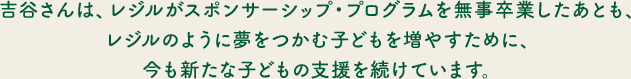 吉谷さんは、レジルがスポンサーシップ・プログラムを無事卒業したあとも、レジルのように夢をつかむ子どもを増やすために、今も新たな子どもの支援を続けています。