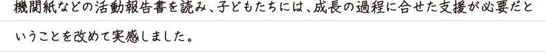 機関紙などの活動報告書を読み、子どもたちには、成長の過程に合せた支援が必要だと
いうことを改めて実感しました。
