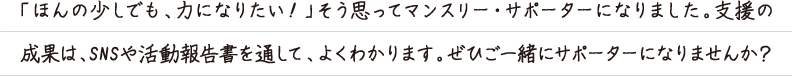 「ほんの少しでも、力になりたい！」そう思ってマンスリー・サポーターになりました。支援の
成果は、SNSや活動報告書を通して、よくわかります。ぜひご一緒にサポーターになりませんか？
