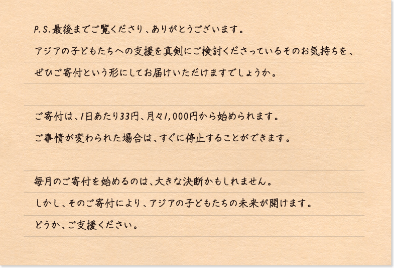 P.S.最後までご覧くださり、ありがとうございます。
アジアの子どもたちへの支援を真剣にご検討くださっているそのお気持ちを、
ぜひご寄付という形にしてお届けいただけますでしょうか。

ご寄付は、1日あたり33円、月々1,000円から始められます。
ご事情が変わられた場合は、すぐに停止することができます。

毎月のご寄付を始めるのは、大きな決断かもしれません。
しかし、そのご寄付により、アジアの子どもたちの未来が開けます。
どうか、ご支援ください。
