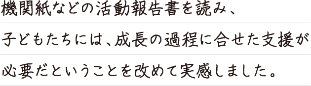 機関紙などの活動報告書を読み、子どもたちには、成長の過程に合せた支援が必要だと
いうことを改めて実感しました。
