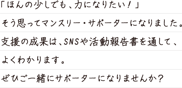 「ほんの少しでも、力になりたい！」そう思ってマンスリー・サポーターになりました。支援の
成果は、SNSや活動報告書を通して、よくわかります。ぜひご一緒にサポーターになりませんか？
