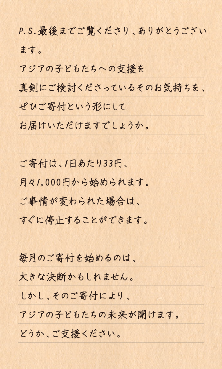 P.S.最後までご覧くださり、ありがとうございます。
アジアの子どもたちへの支援を真剣にご検討くださっているそのお気持ちを、
ぜひご寄付という形にしてお届けいただけますでしょうか。

ご寄付は、1日あたり33円、月々1,000円から始められます。
ご事情が変わられた場合は、すぐに停止することができます。

毎月のご寄付を始めるのは、大きな決断かもしれません。
しかし、そのご寄付により、アジアの子どもたちの未来が開けます。
どうか、ご支援ください。
