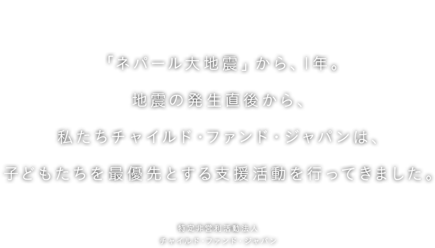 子どもたちを笑顔にすることが、
ネパールの復興につながると信じて。　「ネパール大地震」から、1年。地震の発生直後から、私たちチャイルド・ファンド・ジャパンは、子どもたちを最優先とする支援活動を行ってきました。　特定非営利活動法人 チャイルド・ファンド・ジャパン