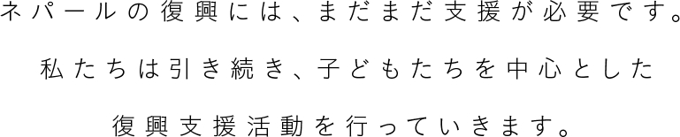 ネパールの復興には、まだまだ支援が必要です。私たちは引き続き、子どもたちを中心とした復興支援活動を行っていきます。