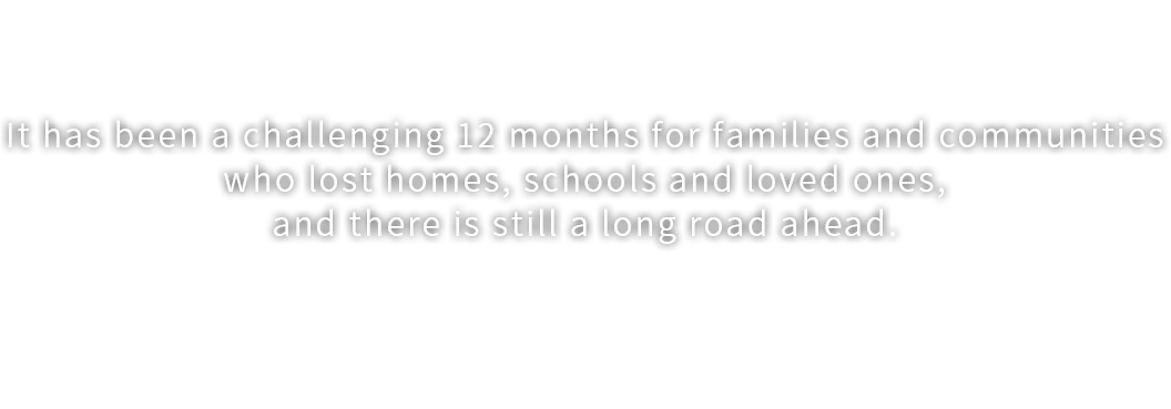 A year after the Nepal earthquake, 
children are starting to smile again.　It has been a challenging 12 months for families and communities
who lost homes, schools and loved ones,
and there is still a long road ahead. ChildFund initiated our emergency response in Nepal immediately
after the earthquake struck and continues
to support children, families and communities on the steep path to recovery.