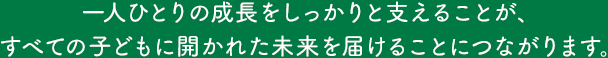 一人ひとりの成長をしっかりと支えることが、
	すべての子どもに開かれた未来を届けることにつながります。