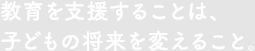 教育を支援することは、
子どもの将来を変えること。