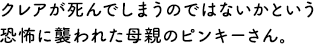 クレアが死んでしまうのではないかという恐怖に襲われた母親のピンキーさん。