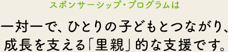 スポンサーシップ・プログラムは、一対一で、ひとりの子どもとつながり、成長を支える「里親」的な支援です。