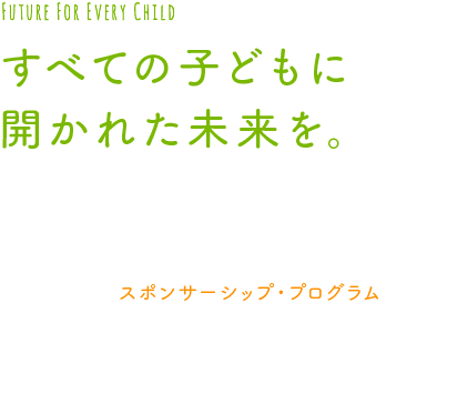 すべての子どもに開かれた未来を。
私たちチャイルド・ファンド・ジャパンは、
1975年から、クレアのような
アジアの子どもたちを支える活動をしています。
その活動は、スポンサーシップ・プログラムによって
支えられています。
あなたの支援が、子どもたちの未来を
切り開きます。