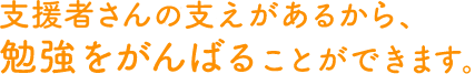 支援者さんの支えがあるから、勉強をがんばることができます。