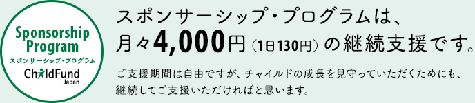 スポンサーシップ・プログラムは、
月々4,000円（1日130円）の継続支援です。
ご支援期間は自由ですが、チャイルドの成長を見守っていただくためにも、
継続してご支援いただければと思います。