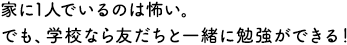 家に1人でいるのは怖い。でも、学校なら友だちと一緒に勉強ができる！