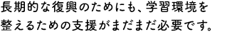 長期的な復興のためにも、学習環境を整えるための支援がまだまだ必要です。