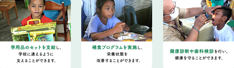 学用品のセットを支給し、学校に通えるように支えることができます。補食プログラムを実施し、栄養状態を改善することができます。健康診断や歯科検診を行い、健康を守ることができます。